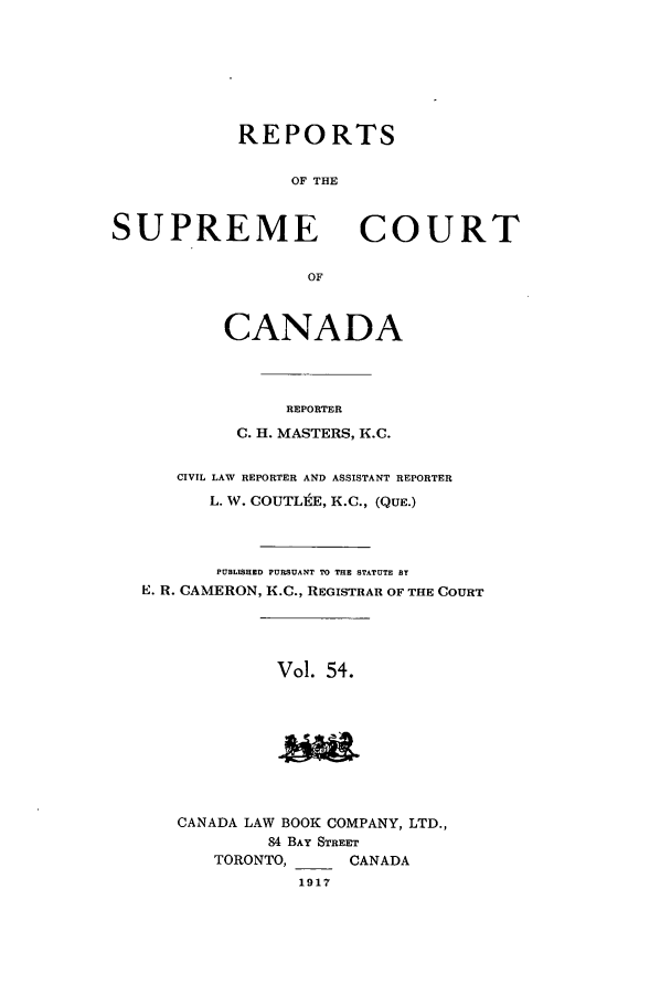 handle is hein.cscreports/canadalr0061 and id is 1 raw text is: REPORTS
OF THE

SUPREME

COURT

OF

CANADA
REPORTER
C. H. MASTERS, K.C.
CIVIL LAW REPORTER AND ASSISTANT REPORTER
L. W. COUTLtE, K.C., (QUE.)
PUBLISHED PURSUANT TO THE STATUTE By
E. R. CAMERON, K.C., REGISTRAR OF THE COURT
Vol. 54.

CANADA LAW BOOK COMPANY, LTD.,
84 BAY STREET
TORONTO,      CANADA
1917


