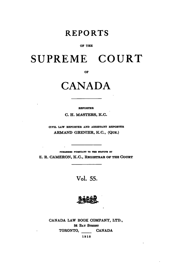 handle is hein.cscreports/canadalr0062 and id is 1 raw text is: REPORTS
OF THE

SUPREME

OF

CANADA
REPORTER
C. H. MASTERS, K.C.

CIVIL LAW REPORTER AND ASSISTANT REPORTER
ARMAND GRENIER, K.C., (QUE.)
PUBLIBUND PUMBANT TO T=U BTATUTH BT
E. R. CAMERON, K.C., REGISTRAR OF THE COURT

Vol. 55.

CANADA LAW BOOK COMPANY, LTD.,
84 BAY STREET
TORONTO,      CANADA
1918

COURT


