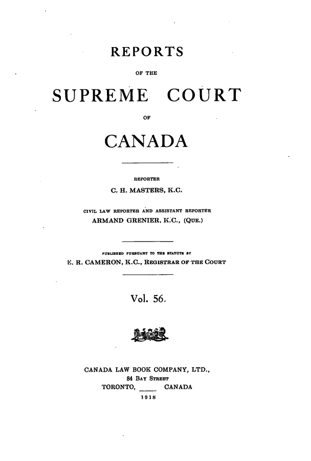 handle is hein.cscreports/canadalr0063 and id is 1 raw text is: REPORTS
OF THE

SUPREME

COURT

OF

CANADA
REPORTER
C. H. MASTERS, K.C.
CIVIL LAW REPORTER AND ASSISTANT REPORTER
ARMAND GRENIER, K.C., (QUE.)
PUBMSHED PURSUANT TO THE STATUTE BT
E. R. CAMERON, K.C., REGISTRAR OF THE COURT
Vol. 56.
CANADA LAW BOOK COMPANY, LTD.,
84 BAY STREET
TORONTO,        CANADA
1918


