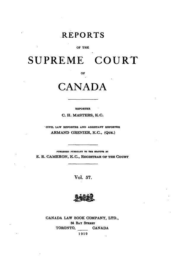 handle is hein.cscreports/canadalr0064 and id is 1 raw text is: REPORTS
OF THE

SUPREME

OF

CANADA
REPORTER
C. H. MASTERS, K.C.

'CIVIL LAW REPORTER AND ASSISTANT REPORTER
ARMAND GRENIER, K.C., (QUE.)
PUBLISHED PURBSUANT TO THE STATUTE BT
E. R. CAMERON, K.C., REGISTRAR OF THE COURT

Vol. 57.

CANADA LAW BOOK COMPANY, LTD.,
84 BAY STREET
TORONTO,      CANADA
1919

COURT


