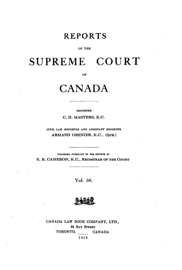 handle is hein.cscreports/canadalr0065 and id is 1 raw text is: REPORTS
OF THE

SUPREME

COURT

OF

CANADA
REPORTER
C. H. MASTERS, K.C.
CIVIL LAW REPORTER AND ASSISTANT REPORTER
ARMAND GRENIER, K.C., (QUE.)
PUBLISHEXD PURSUANT TO THE STATUTE BY
E. R. CAMERON, K.C., REGISTRAR OF THE COURT
Vol. 58.

CANADA LAW BOOK COMPANY, LTD.,
84 BAY STREET
TORONTO,      CANADA
1919


