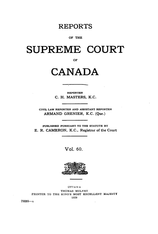 handle is hein.cscreports/canadalr0067 and id is 1 raw text is: REPORTS
OF THE
SUPREME COURT
OF
CANADA
REPORTER
C. H. MASTERS, K.C.
CIVIL LAW REPORTER AND ASSISTANT REPORTER
ARMAND GRENIER, K.C. (Que.)
PUBLISHED PURSUANT TO THE STATUTE BY
E. R. CAMERON, K.C., Registrar of the Court

Vol. 60.

OTTAWA
THOMAS MULVEY
PRINTER TO THE KING'S MOST EXCELLENT MAJESTY
1920
79089-A


