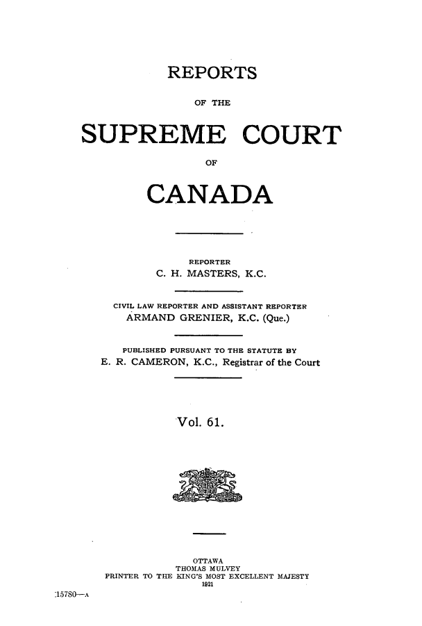 handle is hein.cscreports/canadalr0068 and id is 1 raw text is: REPORTS
OF THE
SUPREME COURT
OF
CANADA
REPORTER
C. H. MASTERS, K.C.
CIVIL LAW REPORTER AND ASSISTANT REPORTER
ARMAND GRENIER, K.C. (Que.)
PUBLISHED PURSUANT TO THE STATUTE BY
E. R. CAMERON, K.C., Registrar of the Court
Vol. 61.

OTTAWA
THOMAS MULVEY
PRINTER TO THE KING'S MOST EXCELLENT MAJESTY
1921

15780--A


