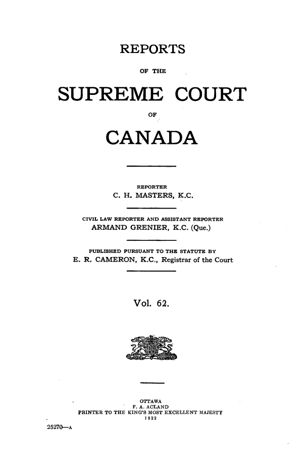 handle is hein.cscreports/canadalr0069 and id is 1 raw text is: REPORTS
OF THE
SUPREME COURT
OF
CANADA
REPORTER
C. H. MASTERS, K.C.
CIVIL LAW REPORTER AND ASSISTANT REPORTER
ARMAND GRENIER, K.C. (Que.)
PUBLISHED PURSUANT TO THE STATUTE BY
E. R. CAMERON, K.C., Registrar of the Court
Vol. 62.
OTTAWA
F. A. ACLAND
PRINTER TO THE KING'S MOST EXCELLENT MAJESTY
1922
25270-A


