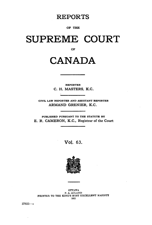 handle is hein.cscreports/canadalr0070 and id is 1 raw text is: REPORTS
OF THE
SUPREME COURT
OF
CANADA
REPORTER
C. H. MASTERS, K.C.
CIVIL LAW REPORTER AND ASSISTANT REPORTER
ARMAND GRENIER, K.C.
PUBLISHED PURSUANT TO THE STATUTE BY
E. R. CAMERON, K.C., Registrar of the Court
Vol. 6 3.
OTTAWA
F. A. ACLAND
PRINTER TO THE KING'S MOST EXCELLENT MAJESTY
1922
37655-A


