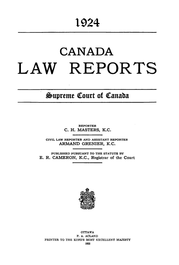 handle is hein.cscreports/canadalr0071 and id is 1 raw text is: 1924

CANADA
LAW REPORTS
Oupreme Court of Canaba

REPORTER
C. H. MASTERS, K.C.
CIVIL LAW REPORTER AND ASSISTANT REPORTER
ARMAND GRENIER, K.C.
PUBLISHED PURSUANT TO THE STATUTE BY
E. R. CAMERON, K.C., Registrar of the Court
OTTAWA
F. A. ACLAND
PRINTER TO THE KING'S MOST EXCELLENT MAJESTY
1925


