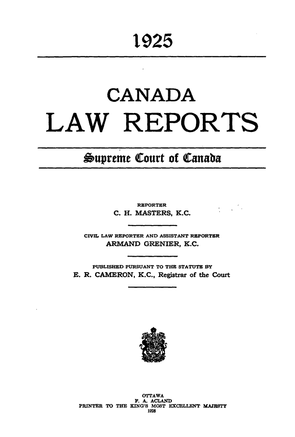 handle is hein.cscreports/canadalr0072 and id is 1 raw text is: 1925

CANADA
LAW REPORTS
Aupreme Court of Canaba

REPORTER
C. H. MASTERS, K.C.
CIVIL LAW REPORTER AND ASSISTANT REPORTER
ARMAND GRENIER, K.C.
PUBLISHED PURSUANT TO THE STATUTE BY
E. R. CAMERON, K.C., Registrar of the Court

OTTAWA
P. A. ACLAND
PRINTER TO THE KING'S MOST EXCELLENT MAJESTY
1926


