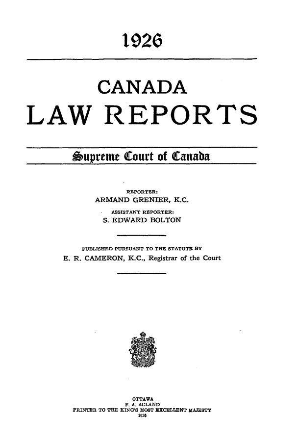 handle is hein.cscreports/canadalr0073 and id is 1 raw text is: 1926

CANADA
LAW REPORTS
Oupreme Court of Canaba

REPORTER:
ARMAND GRENIER, K.C.
ASSISTANT REPORTER:
S. EDWARD BOLTON
PUBLISHED PURSUANT TO THE STATUTE BY
E. R. CAMERON, K.C., Registrar of the Court
OTTAWA
F. A. ACLAND
PRINTER TO THE KING'S MOST EXCELLENT MAJESTY
1920


