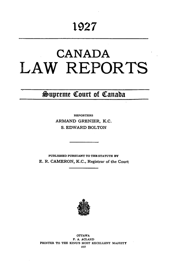 handle is hein.cscreports/canadalr0074 and id is 1 raw text is: 1927

CANADA
LAW REPORTS

Oupreme Court of Canaba

REPORTERS
ARMAND GRENIER, K.C.
S. EDWARD BOLTON
PUBLISHED PURSUANT TO THE STATUTE BY
E. R. CAMERON, K.C., Registrar of the Court
OTTAWA
F. A. ACLAND
PRINTER TO THE KIN'G'S MOST EXCELLENT MAJESTY
1927


