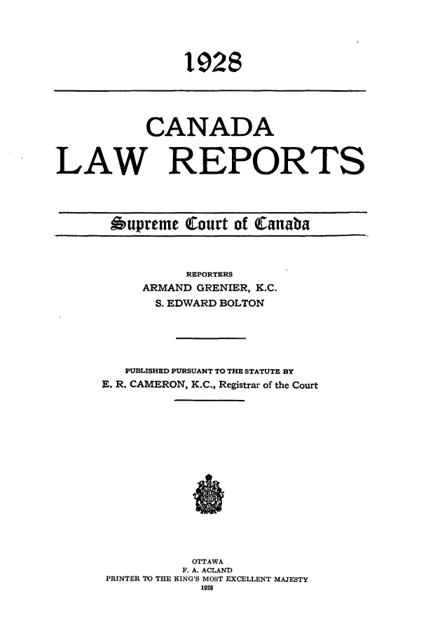 handle is hein.cscreports/canadalr0075 and id is 1 raw text is: 1928

CANADA
LAW REPORTS

Oupreme Court of Canaba

REPORTERS
ARMAND GRENIER, K.C.
S. EDWARD BOLTON
PUBLISHED PURSUANT TO THE STATUTE BY
E. R. CAMERON, K.C., Registrar of the Court
OTTAWA
F. A. ACLAND
PRINTER TO THE KING'S MOST EXCELLENT MAJESTY
1928


