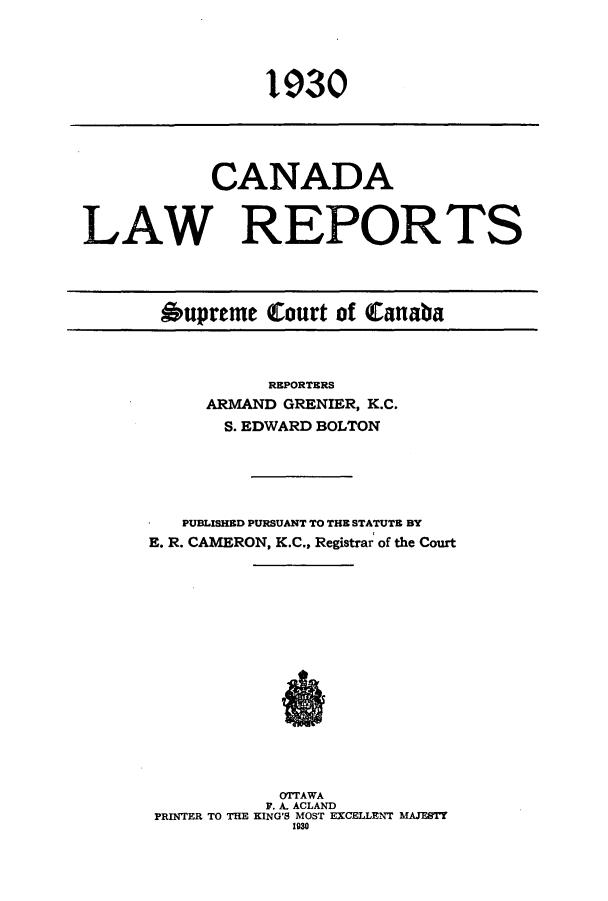 handle is hein.cscreports/canadalr0077 and id is 1 raw text is: 1930

CANADA
LAW REPORTS
Oupreme Court of Canaba

REPORTERS
ARMAND GRENIER, K.C.
S. EDWARD BOLTON
PUBLISHED PURSUANT TO THE STATUTE BY
E. R. CAMERON, K.C., Registrar of the Court
OTTAWA
P. A. ACLAND
PRINTER TO THE KING'S MOST EXCELLENT MAJESTY
1930


