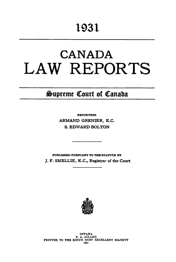 handle is hein.cscreports/canadalr0078 and id is 1 raw text is: CANADA
LAW REPORTS
Oupreme Court of Canaba

REPORTERS
ARMAND GRENIER, K.C.
S. EDWARD BOLTON
PUBLISHED PURSUANT TO THE STATUTE BY
J. F. SMELLIE, K.C., Registrar of the Court
OTTAWA
F. A. ACLAND
PRINTER TO THE KING'S MOST EXCELLENT MAJESTY
1931

1931


