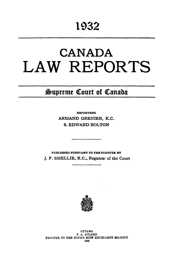 handle is hein.cscreports/canadalr0079 and id is 1 raw text is: 1932

CANADA
LAW REPORTS
Aupreme Court of Canaba

REPORTERS
ARMAND GRENIER, K.C.
S. EDWARD BOLTON
PUBLISHED PURSUANT TO THE STATUTE BY
J. F. SMELLIE, K.C., Registrar of the Court
OTTAWA
F. A. ACLAND
PRINTER TO THE KING'S MOST EXCELLENT MAJESTY
1932


