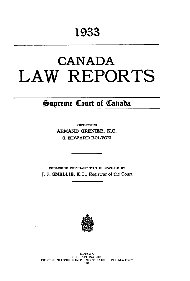 handle is hein.cscreports/canadalr0080 and id is 1 raw text is: 1933

CANADA
LAW REPORTS
Oupreme Court of Canaba

REPORTERS
ARMAND GRENIER, K.C.
S. EDWARD BOLTON
PUBLISHED PURSUANT TO THE STATUTE BY
J. F. SMELLIE, K.C., Registrar of the Court
OTTAWA
J. 0. PATENAUDE
PRINTER TO THE KING'S MOST EXCELLENT MAJESTY
1933


