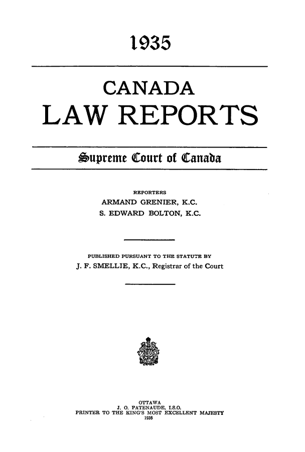 handle is hein.cscreports/canadalr0082 and id is 1 raw text is: 1935

CANADA
LAW REPORTS
Oupreme Court of Canaba

REPORTERS
ARMAND GRENIER, K.C.
S. EDWARD BOLTON, K.C.
PUBLISHED PURSUANT TO THE STATUTE BY
J. F. SMELLIE, K.C., Registrar of the Court
OTTAWA
J. 0. PATENAUDE, I.S.O.
PRINTER TO THE KING'S MOST EXCELLENT MAJESTY
1936


