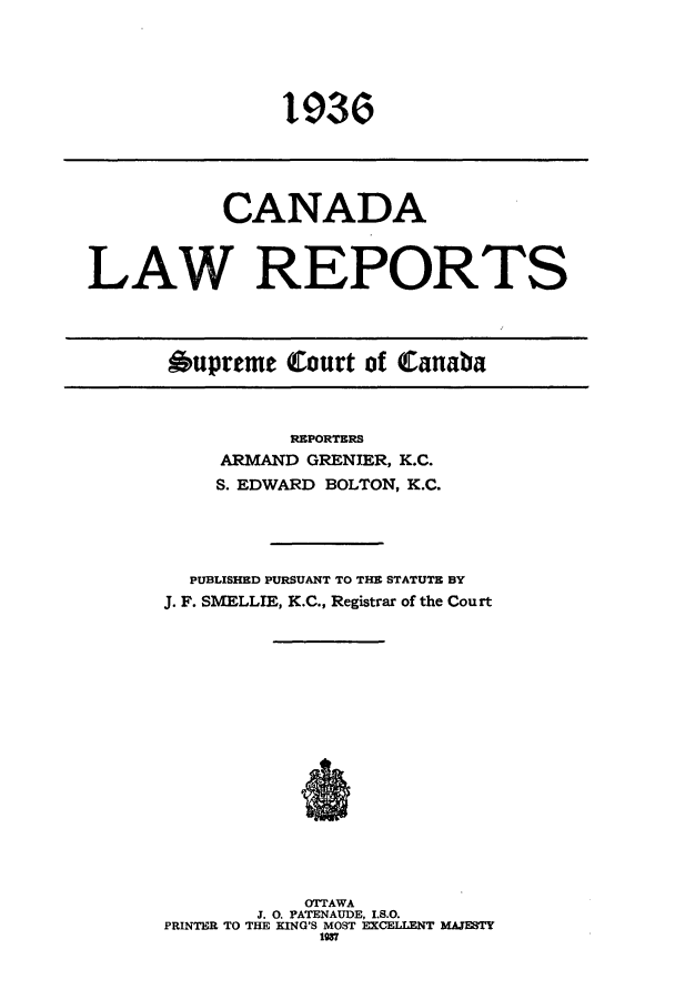 handle is hein.cscreports/canadalr0083 and id is 1 raw text is: CANADA
LAW REPORTS

Oupreme Court of Canaba

REPORTERS
ARMAND GRENIER, K.C.
S. EDWARD BOLTON, K.C.
PUBLISHED PURSUANT TO THE STATUTE BY
J. F. SMELLIE, K.C., Registrar of the Court
OTTAWA
J. 0. PATENAUDE, I.S.O.
PRINTER TO THE KING'S MOST EXCELLENT MA.TESTY
1937

1 9 36r


