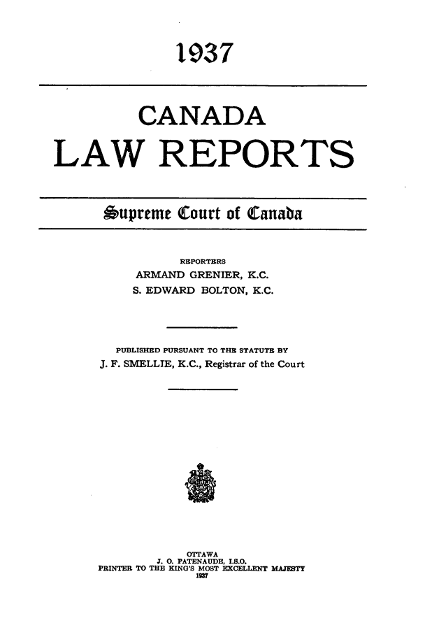 handle is hein.cscreports/canadalr0084 and id is 1 raw text is: 1937

CANADA
LAW REPORTS
Aupreme Court of Canaba

REPORTERS
ARMAND GRENIER, K.C.
S. EDWARD BOLTON, K.C.
PUBLISHED PURSUANT TO THE STATUTE BY
J. F. SMELLIE, K.C., Registrar of the Court
OTTAWA
J. 0. PATENAUDE, I.S.O.
PRINTER TO THE KING'S MOST EXCELLENT MAJESTY
1937


