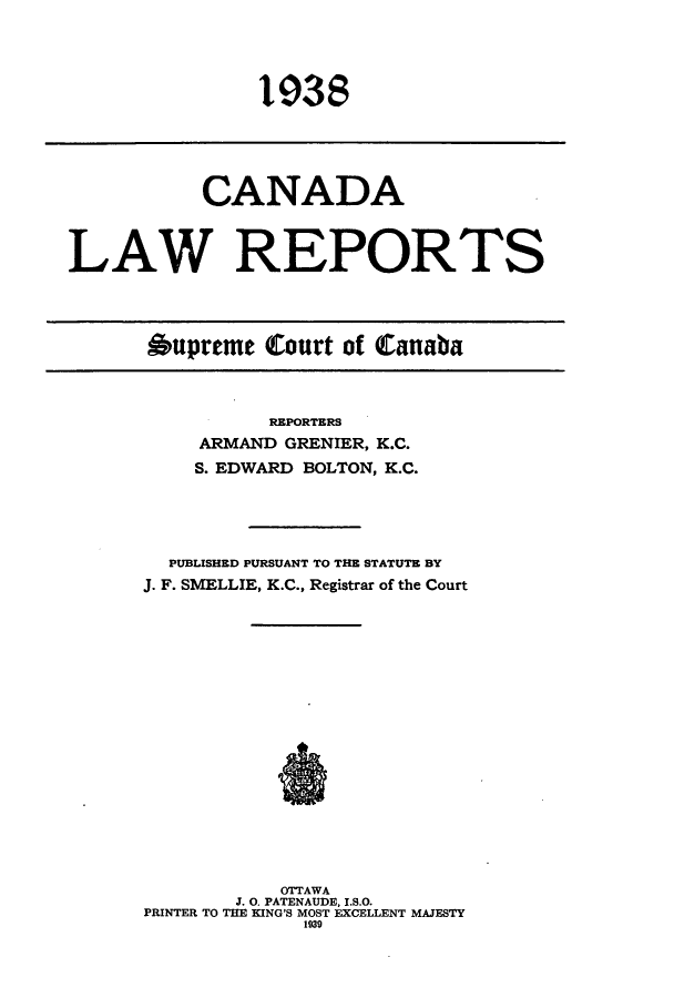 handle is hein.cscreports/canadalr0085 and id is 1 raw text is: 1938

CANADA
LAW REPORTS
Oupreme Court of Canaba

REPORTERS
ARMAND GRENIER, K.C.
S. EDWARD BOLTON, K.C.
PUBLISHED PURSUANT TO THE STATUTE BY
J. F. SMELLIE, K.C., Registrar of the Court
OTTAWA
J. 0. PATENAUDE, I.S.O.
PRINTER TO THE KING'S MOST EXCELLENT MAJESTY
1939


