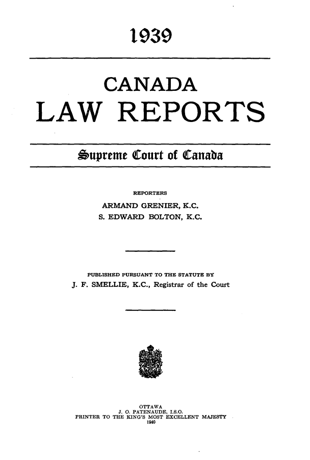 handle is hein.cscreports/canadalr0086 and id is 1 raw text is: 1939

CANADA
LAW REPORTS
Oupreme Court of Canaba

REPORTERS
ARMAND GRENIER, K.C.
S. EDWARD BOLTON, K.C.

PUBLISHED PURSUANT TO THE STATUTE BY
J. F. SMELLIE, K.C., Registrar of the Court
OTTAWA
J. 0. PATENAUDE, I.S.O.
PRINTER TO THE KING'S MOST EXCELLENT MAJESTY
1940


