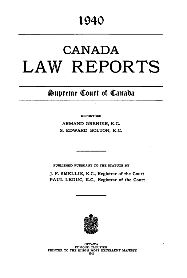 handle is hein.cscreports/canadalr0087 and id is 1 raw text is: 1940

CANADA
LAW REPORTS
Oupreme Court of Canaba

REPORTERS
ARMAND GRENIER, K.C.
S. EDWARD BOLTON, K.C.
PUBLISHED PURSUANT TO THE STATUTE BY
J. F. SMELLIE, K.C., Registrar of the Court
PAUL LEDUC, K.C., Registrar of the Court
OTTAWA
EDMOND CLOUTIER
PRINTER TO THE KING'S MOST EXCELLENT MAJESTY
1941


