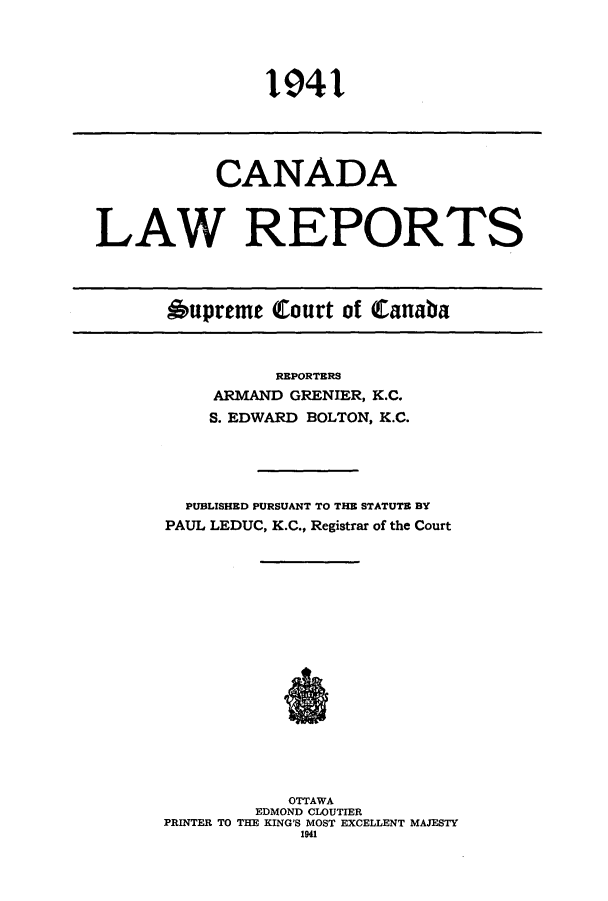 handle is hein.cscreports/canadalr0088 and id is 1 raw text is: 1941

CANADA
LAW REPORTS
Aupreme Court of Canaba

REPORTERS
ARMAND GRENIER, K.C.
S. EDWARD BOLTON, K.C.
PUBLISHED PURSUANT TO THE STATUTE BY
PAUL LEDUC, K.C., Registrar of the Court
OTTAWA
EDMOND CLOUTIER
PRINTER TO THE KING'S MOST EXCELLENT MAJESTY
1941


