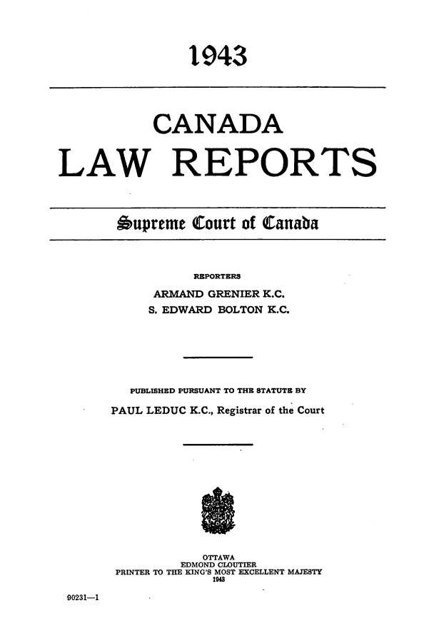 handle is hein.cscreports/canadalr0090 and id is 1 raw text is: 1943

CANADA
LAW REPORTS
Oupreme Court of Canaba

REPORTERS
ARMAND GRENIER K.C.
S. EDWARD BOLTON K.C.
PUBLISHED PURSUANT TO THE STATUTE BY
PAUL LEDUC K.C., Registrar of the Court

OTTAWA
EDMOND CLOUTIER
PRINTER TO THE KING'S MOST EXCELLENT MAJESTY
1948

90231-1


