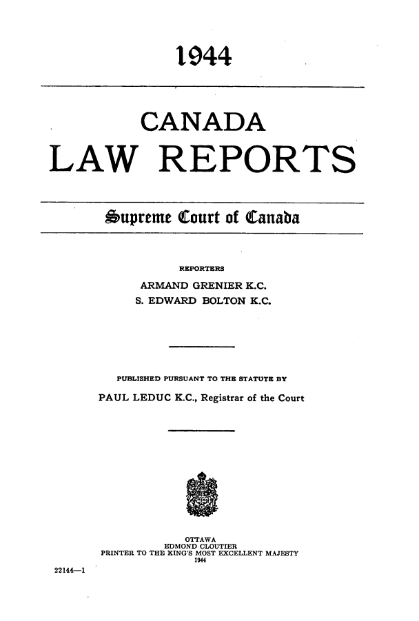 handle is hein.cscreports/canadalr0091 and id is 1 raw text is: 1944

CANADA
LAW REPORTS
Oupreme Court of Canaba

REPORTERS
ARMAND GRENIER K.C.
S. EDWARD BOLTON K.C.
PUBLISHED PURSUANT TO THE STATUTE BY
PAUL LEDUC K.C., Registrar of the Court
OTTAWA
EDMOND CLOUTIER
PRINTER TO THE KING'S MOST EXCELLENT MAJESTY
1944

22144-1


