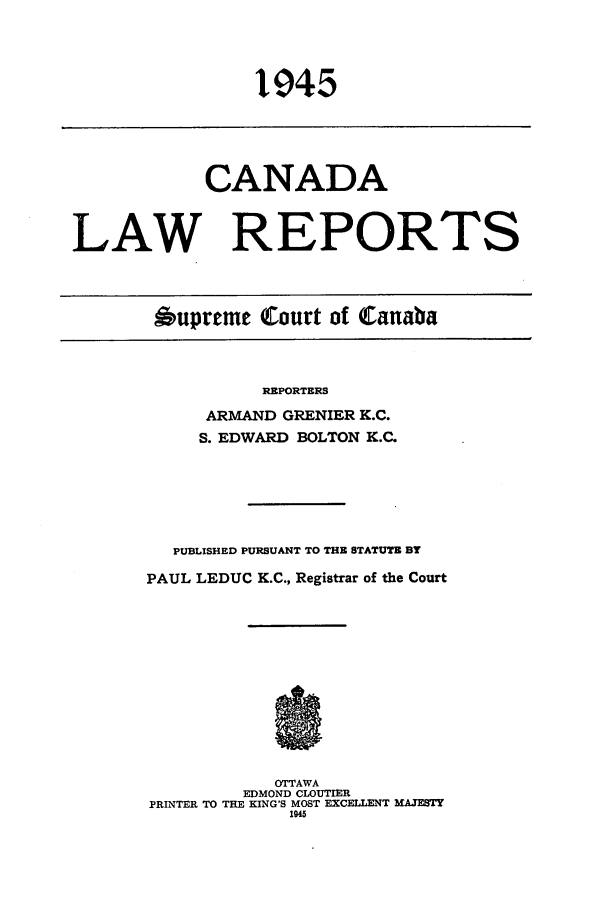 handle is hein.cscreports/canadalr0092 and id is 1 raw text is: 1945

CANADA
LAW REPORTS
6upreme Court of Canaba

REPORTERS
ARMAND GRENIER K.C.
S. EDWARD BOLTON K.C.

PUBLISHED PURSUANT TO THE STATUTE BY
PAUL LEDUC K.C., Registrar of the Court
OTTAWA
EDMOND CLOUTIER
PRINTER TO THE KING'S MOST EXCELLENT MAJESTY
1945


