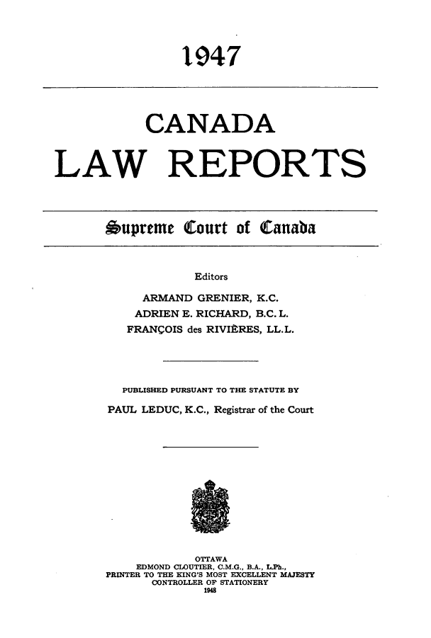 handle is hein.cscreports/canadalr0093 and id is 1 raw text is: 1947

CANADA
LAW REPORTS

Oupreme Court of Canaba

Editors
ARMAND GRENIER, K.C.
ADRIEN E. RICHARD, B.C. L.
FRANCOIS des RIVIftRES, LL.L.

PUBLISHED PURSUANT TO THE STATUTE BY
PAUL LEDUC, K.C., Registrar of the Court
OTTAWA
EDMOND CLOUTIER, C.M.G., B.A., L.Ph.,
PRINTER TO THE KING'S MOST EXCELLENT MAJESTY
CONTROLLER OP STATIONERY
1948


