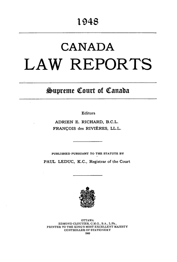 handle is hein.cscreports/canadalr0094 and id is 1 raw text is: 1948

CANADA
LAW REPORTS
6upreme Court of Canaba

Editors
ADRIEN E. RICHARD, B.C.L.
FRANCOIS des RIVIR-RES, LL.L.

PUBLISHED PURSUANT TO THE STATUTE BY
PAUL LEDUC, K.C., Registrar of the Court
OTTAWA
EDMOND CLOUTIER, C.M.G., B.A., L.Ph.,
PRINTER TO THE KING'S MOST EXCELLENT MAJESTY
CONTROLLER OF STATIONERY
1949


