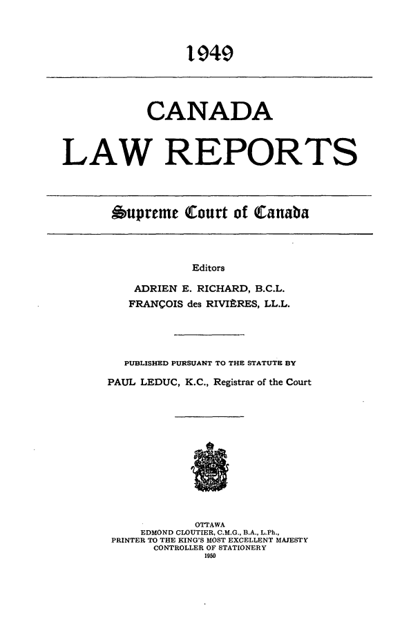 handle is hein.cscreports/canadalr0095 and id is 1 raw text is: CANADA
LAW REPORTS

bupreme Court of Canaba

Editors
ADRIEN E. RICHARD, B.C.L.
FRANCOIS des RIVI9RES, LL.L.

PUBLISHED PURSUANT TO THE STATUTE BY
PAUL LEDUC, K.C., Registrar of the Court
OTTAWA
EDMOND CLOUTIER, C.M.G., B.A., L.Ph.,
PRINTER TO THE KING'S MOST EXCELLENT MAJESTY
CONTROLLER OF STATIONERY
1950



