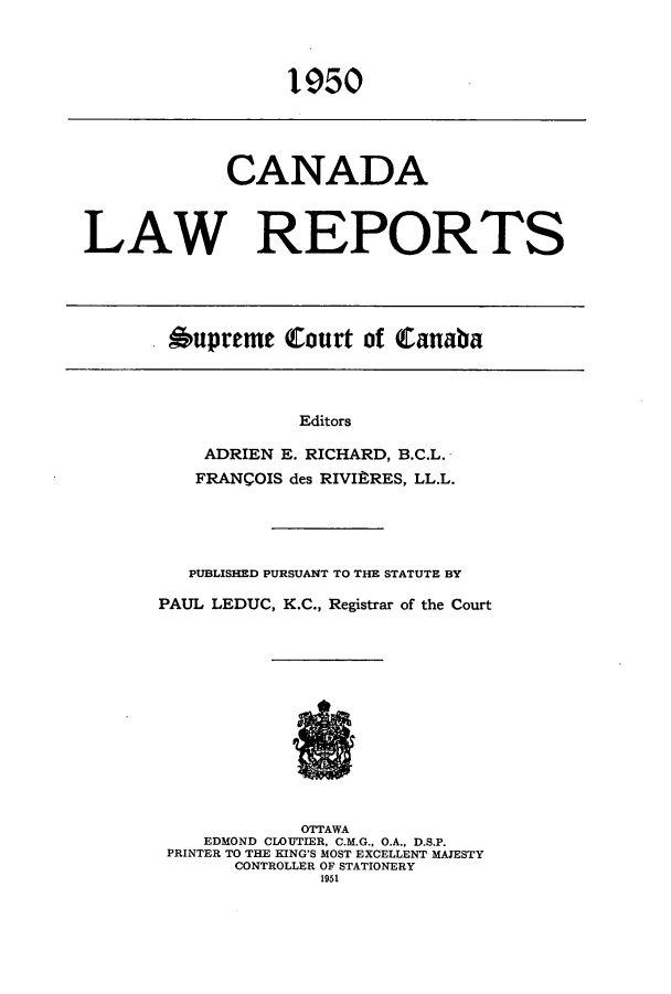 handle is hein.cscreports/canadalr0096 and id is 1 raw text is: 1950

CANADA
LAW REPORTS

Aupreme Court of Canaba

Editors
ADRIEN E. RICHARD, B.C.L.
FRANCOIS des RIVIRRES, LL.L.
PUBLISHED PURSUANT TO THE STATUTE BY
PAUL LEDUC, K.C., Registrar of the Court
OTTAWA
EDMOND CLOUTIER, C.M.G., O.A., D.S.P.
PRINTER TO THE KING'S MOST EXCELLENT MAJESTY
CONTROLLER OF STATIONERY
1951


