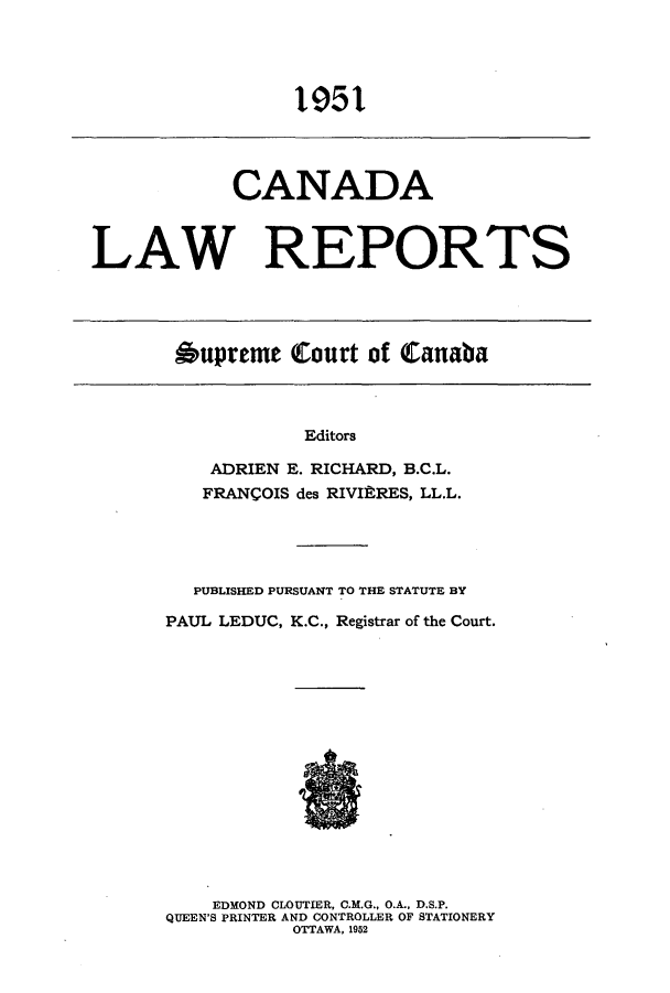 handle is hein.cscreports/canadalr0097 and id is 1 raw text is: 1951

CANADA
LAW REPORTS

Aupreme Court of Canaba

Editors
ADRIEN E. RICHARD, B.C.L.
FRANCOIS des RIVItRES, LL.L.

PUBLISHED PURSUANT TO THE STATUTE BY
PAUL LEDUC, K.C., Registrar of the Court.
EDMOND CLOUTIER, C.M.G., O.A., D.S.P.
QUEEN'S PRINTER AND CONTROLLER OF STATIONERY
OTTAWA, 1952


