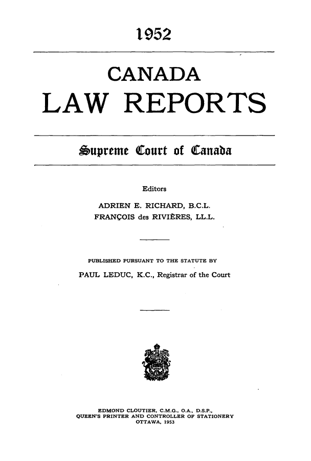 handle is hein.cscreports/canadalr0099 and id is 1 raw text is: 1952

CANADA
LAW REPORTS

Oupreme Court of Canaba

Editors
ADRIEN E. RICHARD, B.C.L.
FRANCOIS des RIVIftRES, LL.L.

PUBLISHED PURSUANT TO THE STATUTE BY
PAUL LEDUC, K.C., Registrar of the Court
EDMOND CLOUTIER, C.M.G., O.A., D.S.P.,
QUEEN'S PRINTER AND CONTROLLER OF STATIONERY
OTTAWA, 1953


