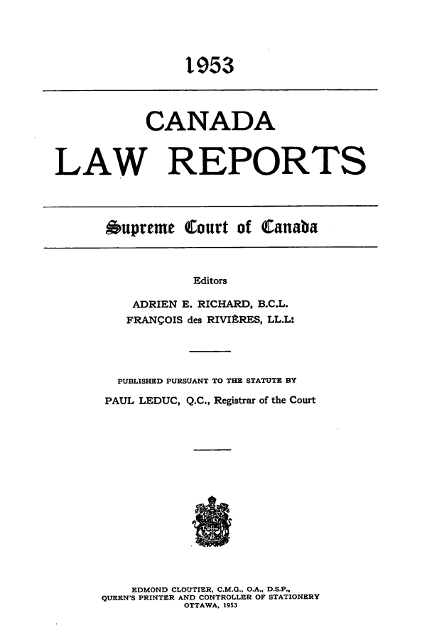 handle is hein.cscreports/canadalr0100 and id is 1 raw text is: 1953

CANADA
LAW REPORTS
Oupreme Court of Canaba

Editors
ADRIEN E. RICHARD, B.C.L.
FRANCOIS des RIVIftRES, LL.L:
PUBLISHED PURSUANT TO THE STATUTE BY
PAUL LEDUC, Q.C., Registrar of the Court
EDMOND CLOUTIER, C.M.G.. O.A., D.S.P.,
QUEEN'S PRINTER AND CONTROLLER OF STATIONERY
OTTAWA, 1953


