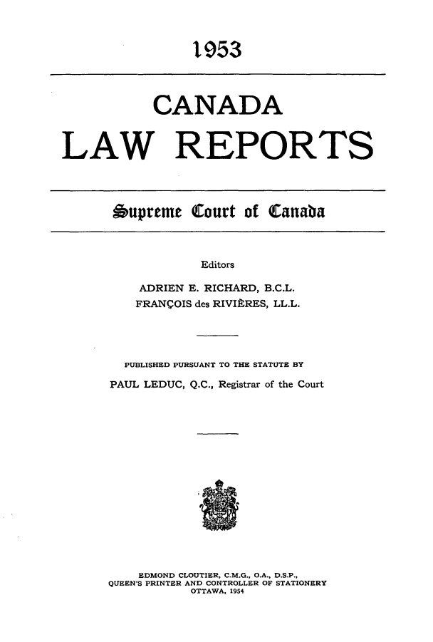 handle is hein.cscreports/canadalr0101 and id is 1 raw text is: 1953

CANADA
LAW REPORTS

Oupreme Court of Canaba

Editors
ADRIEN E. RICHARD, B.C.L.
FRANCOIS des RIVI'RES, LL.L.

PUBLISHED PURSUANT TO THE STATUTE BY
PAUL LEDUC, Q.C., Registrar of the Court
EDMOND CLOUTIER, C.M.G., O.A., D.S.P.,
QUEEN'S PRINTER AND CONTROLLER OF STATIONERY
OTTAWA, 1954


