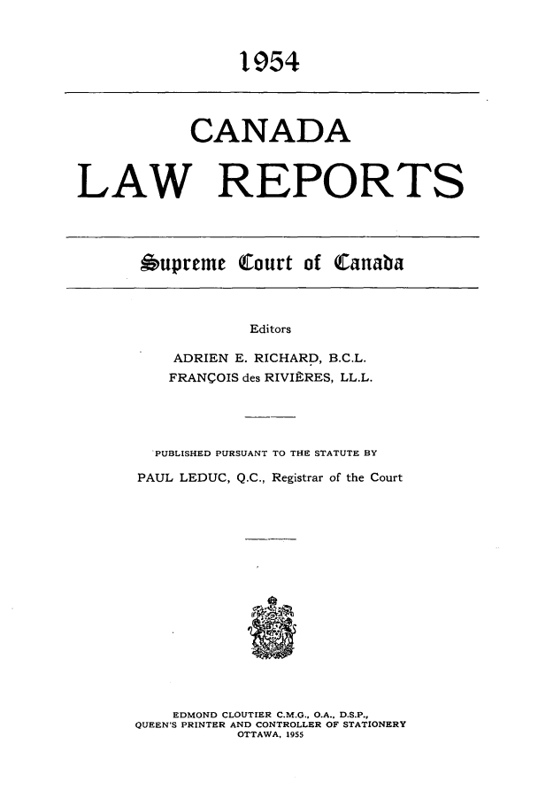 handle is hein.cscreports/canadalr0102 and id is 1 raw text is: 1954

CANADA
LAW REPORTS

Oupreme Court of Canaba

Editors
ADRIEN E. RICHARD, B.C.L.
FRANCOIS des RIVIERES, LL.L.

PUBLISHED PURSUANT TO THE STATUTE BY
PAUL LEDUC, Q.C., Registrar of the Court
EDMOND CLOUTIER C.M.G., O.A., D.S.P.,
QUEEN'S PRINTER AND CONTROLLER OF STATIONERY
OTTAWA, 1955


