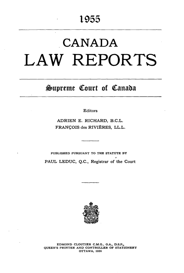 handle is hein.cscreports/canadalr0103 and id is 1 raw text is: 1955

CANADA
LAW REPORTS

6upreme Court of Canaba

Editors
ADRIEN E. RICHARD, B.C.L.
FRANCOIS des RIVIRRES, LL.L.

PUBLISHED PURSUANT TO THE STATUTE BY
PAUL LEDUC, Q.C., Registrar of the Court
EDMOND CLOUTIER C.M.G., O.A., D.S.P.,
QUEEN'S PRINTER AND CONTROLLER OF STATIONERY
OTTAWA, 1956


