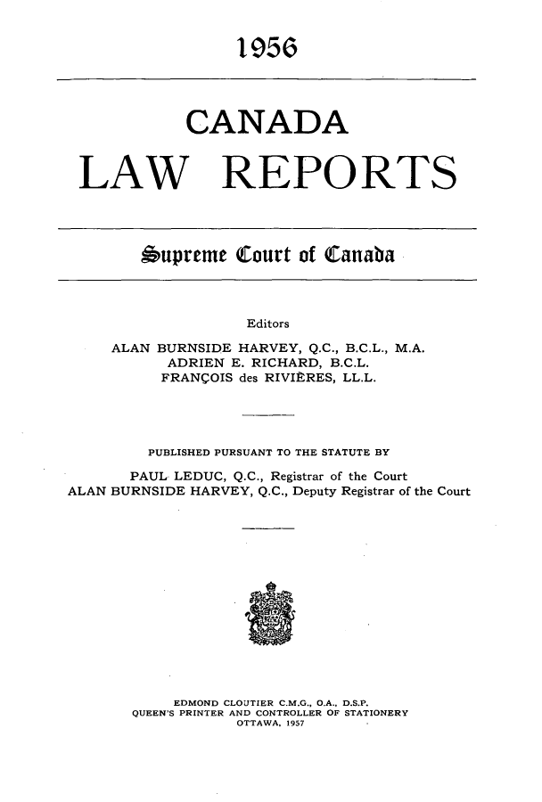 handle is hein.cscreports/canadalr0104 and id is 1 raw text is: 1956

CANADA
LAW REPO RTS
bupreme Court of Canaba

Editors
ALAN BURNSIDE HARVEY, Q.C., B.C.L., M.A.
ADRIEN E. RICHARD, B.C.L.
FRANCOIS des RIVIRRES, LL.L.

PUBLISHED PURSUANT TO THE STATUTE BY
PAUL LEDUC, Q.C., Registrar of the Court
ALAN BURNSIDE HARVEY, Q.C., Deputy Registrar of the Court
EDMOND CLOUTIER C.M.G., O.A., D.S.P.
QUEEN'S PRINTER AND CONTROLLER OF STATIONERY
OTTAWA, 1957


