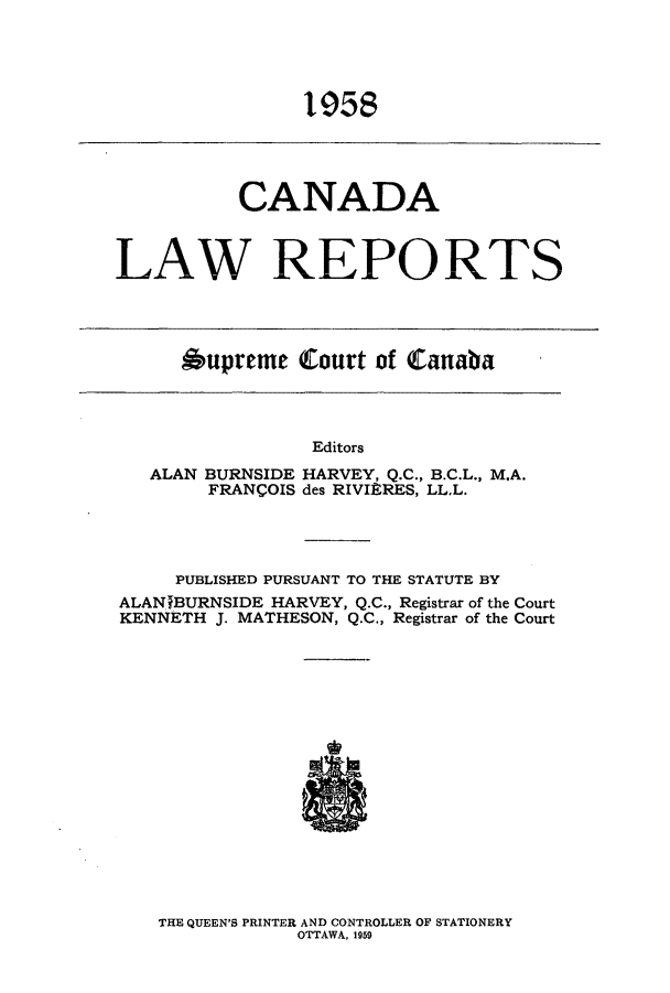 handle is hein.cscreports/canadalr0106 and id is 1 raw text is: 19.5

CANADA
LAW REPORTS

Oupreme Court of Canaba

Editors
ALAN BURNSIDE HARVEY, Q.C., B.C.L., MA.
FRANCOIS des RIVIERES, LL.L.

PUBLISHED PURSUANT TO THE STATUTE BY
ALANfBURNSIDE HARVEY, Q.C., Registrar of the Court
KENNETH J. MATHESON, Q.C., Registrar of the Court

THE QUEEN'S PRINTER AND CONTROLLER OF STATIONERY
OTTAWA, 1959


