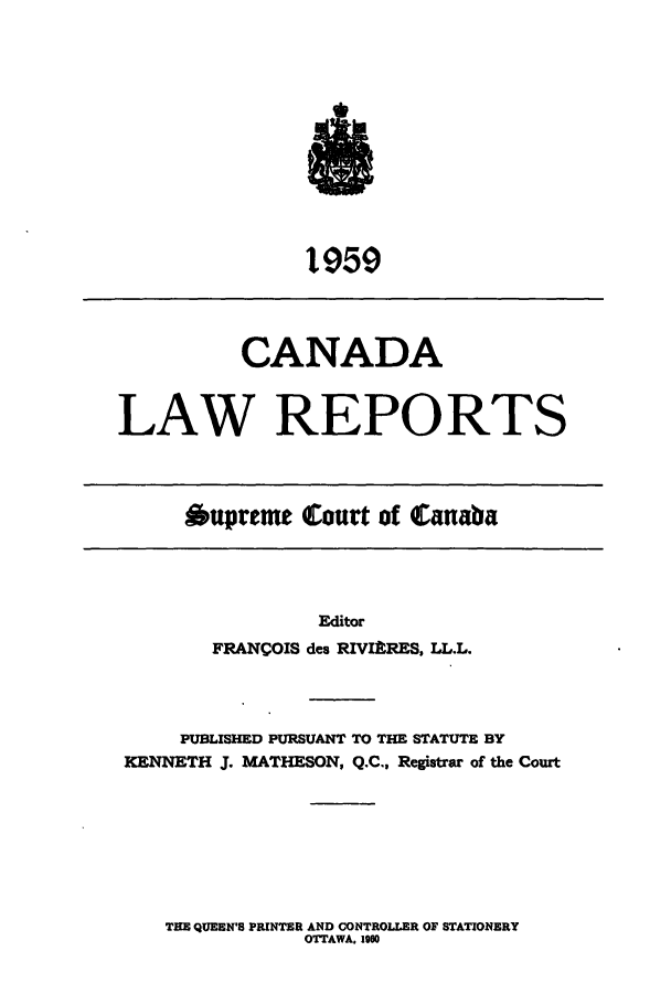 handle is hein.cscreports/canadalr0107 and id is 1 raw text is: 1l59

CANADA
LAW REPORTS

Oupreme Court of Canaba

Editor
FRANCOIS des RIVIkRES, LL.L.

PUBLISHED PURSUANT TO THE STATUTE BY
KENNETH J. MATHESON, Q.C., Registrar of the Court

THE QUEEN'S PRINTER AND CONTROLLER OF STATIONERY
OTTAWA. 1960


