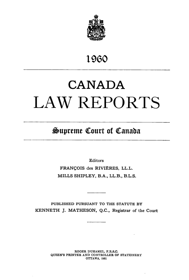 handle is hein.cscreports/canadalr0108 and id is 1 raw text is: 1960

CANADA
LAW REPORTS

Oupreme Court of Canaba

Editors
FRANCOIS des RIVIERES, LL.L.
MILLS SHIPLEY, B.A., LL.B., B.L.S.
PUBLISHED PURSUANT TO THE STATUTE BY
KENNETH J. MATHESON, Q.C., Registrar of the Court
ROGER DUHAMEL, F.R.S.C.
QUEEN'S PRINTER AND CONTROLLER OF STATIONERY
OTTAWA, 1961



