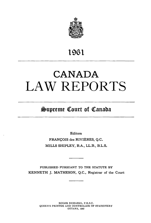 handle is hein.cscreports/canadalr0109 and id is 1 raw text is: ll

CANADA
LAW REPORTS

*upreme Court of Canaba

Editors
FRANCOIS des RIVIPRES, Q.C.
MILLS SHIPLEY, B.A., LL.B., B.L.S.
PUBLISHED PURSUANT TO THE STATUTE BY
KENNETH J. MATHESON, Q.C., Registrar of the Court
ROGER DUHAMEL, F.R.S.C.
QUEEN'S PRINTER AND CONTROLLER OF STATIONERY
OTTAWA, 1962


