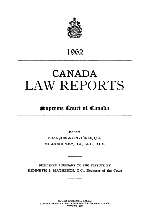 handle is hein.cscreports/canadalr0110 and id is 1 raw text is: 1962

CANADA
LAW REPORTS

Oupreme Court of Canaba

Editors
FRANCOIS des RIVIPRES, Q.C.
MILLS SHIPLEY, B.A., LL.B., B.L.S.
PUBLISHED PURSUANT TO THE STATUTE BY
KENNETH J. MATHESON, Q.C., Registrar of the Court
ROGER DUHAMEL, F.R.S.C.
QUEEN'S PRINTER AND CONTROLLER OF STATIONERY
OTTAWA, 1963


