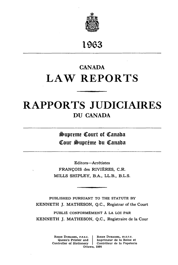 handle is hein.cscreports/canadalr0111 and id is 1 raw text is: 193
CANADA
LAW REPORTS
RAPPORTS JUDICIAIRES
DU CANADA
bupreme Court of Canaba
tour 6uprdme bu Canaba
Editors-Arr8tistes
FRANCOIS des RIVItRES, C.R.
MILLS SHIPLEY, B.A., LL.B., B.L.S.
PUBLISHED PURSUANT TO THE STATUTE BY
KENNETH J. MATHESON, Q.C., Registrar of the Court
PUBLIP, CONFORMEMENT A LA LOI PAR
KENNETH J. MATHESON, Q.C., Registraire de la Cour
RoGER DURAME.L, F.R.S.C.  ROGER DunAmEL, m.s.r.c.
Queen's Printer and  Imprimeur de la Reine et
Controller of Stationery  Contr61eur de la Papeterie
Ottawa, 1964


