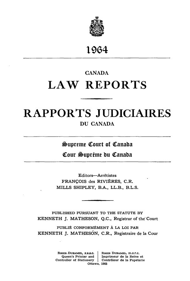 handle is hein.cscreports/canadalr0112 and id is 1 raw text is: 1964
CANADA
LAW REPORTS
RAPPORTS JUDICIAIRES
DU CANADA

Oupreme Court of Canaba
Qour 6uprime bu tanaba

Editors-Arratistes
FRANCOIS des RIVItRES, C.R.
MILLS SHIPLEY, B.A., LL.B., B.L.S.
PUBLISHED PURSUANT TO THE STATUTE BY
KENNETH J. MATHESON, Q.C., Registrar of the Court
PUBLIC CONFORMPMENT A LA LOI PAR
KENNETH J. MATHESON, C.R., Registraire de la Cour
ROCER.DUHAML, F.R.S.C.  ROGER DUHAmEL, m.s.r.C.
Queen's Printer and  Imprimeur de la Reine et
Controller of Stationery  Contr6leur de la Papeterie
Ottawa, 1965


