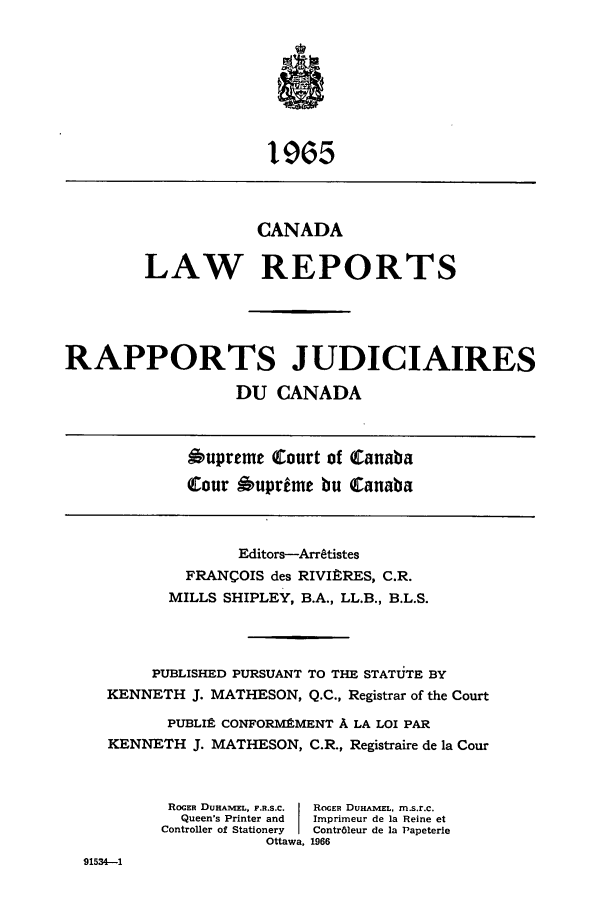 handle is hein.cscreports/canadalr0113 and id is 1 raw text is: 1965
CANADA
LAW REPORTS
RAPPORTS JUDICIAIRES
DU CANADA
Oupreme Court of Canaba
tour Auprime bu tanaba
Editors-Arratistes
FRANCOIS des RIVItRES, C.R.
MILLS SHIPLEY, B.A., LL.B., B.L.S.
PUBLISHED PURSUANT TO THE STATUTE BY
KENNETH J. MATHESON, Q.C., Registrar of the Court
PUBLIA CONFORMEMENT A LA LOI PAR
KENNETH J. MATHESON, C.R., Registraire de la Cour
ROGER DUAmEL, F.RS.C.  ROCER DuHA1VEL, m.s.r.c.
Queen's Printer and  Imprimeur de la Reine et
Controller of Stationery  Contr61eur de la Papeterie
Ottawa, 1966
91534-1


