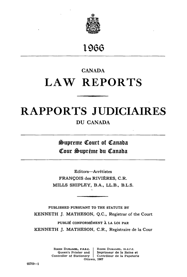 handle is hein.cscreports/canadalr0114 and id is 1 raw text is: CANADA
LAW REPORTS
RAPPORTS JUDICIAIRES
DU CANADA
6upreme Court of Canaba
Cour Suprime bu Cattnaba
Editors-Arrtistes
FRANCOIS des RIVItRES, C.R.
MILLS SHIPLEY, B.A., LL.B., B.L.S.
PUBLISHED PURSUANT TO THE STATUTE BY
KENNETH J. MATHESON, Q.C., Registrar of the Court
PUBLI9 CONFORM9MENT A LA LOX PAR
KENNETH J. MATHESON, C.R., Registraire de la Cour
ROGER DuRAAwL, FR..S.c.  ROGEn DUHAMEL, m.s.r.c.
Queen's Printer and  Imprimeur de la Reine et
Controller of Stationery  Contr6leur de la Papeterie
Ottawa, 1967
92709-1


