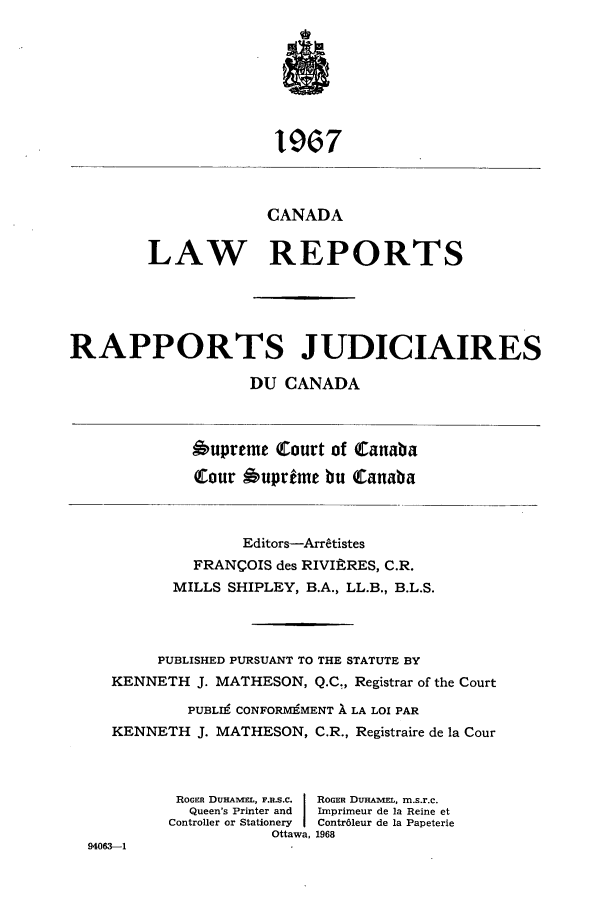 handle is hein.cscreports/canadalr0115 and id is 1 raw text is: 1967
CANADA
LAW REPORTS
RAPPORTS JUDICIAIRES
DU CANADA
Oupreme Court of Canaba
tour Suprdme bu Canaba
Editors-Arrtistes
FRANCOIS des RIVIftRES, C.R.
MILLS SHIPLEY, B.A., LL.B., B.L.S.
PUBLISHED PURSUANT TO THE STATUTE BY
KENNETH J. MATHESON, Q.C., Registrar of the Court
PUBLI9 CONFORMEMENT 1 LA LOX PAR
KENNETH J. MATHESON, C.R., Registraire de la Cour
ROGER DUHAVIEL, F.R.S.c.  ROGER DuHAIVI, m.s.r.c.
Queen's Printer and  Imprimeur de la Reine et
Controller or Stationery  Contr6leur de la Papeterie
Ottawa, 1968
94063-1


