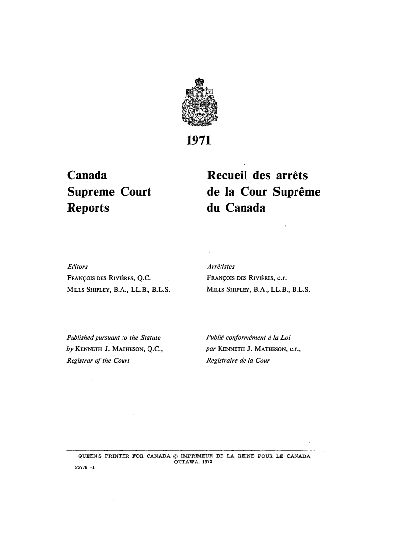 handle is hein.cscreports/canadalr0118 and id is 1 raw text is: 1971

Canada
Supreme Court
Reports
Editors
FRANgOIS DES RIVIARES, Q.C.
MILLS SHIPLEY, B.A., LL.B., B.L.S.
Published pursuant to the Statute
by KENNETH J. MATHESON, Q.C.,
Registrar of the Court

Recueil des arrets
de la Cour Supreme
du Canada
Arretistes
FRANCOIS DES RivitREs, c.r.
MILLS SHIPLEY, B.A., LL.B., B.L.S.
Publid conformiment d la Loi
par KENNETH J. MATHESON, c.r.,
Registraire de la Cour

QUEEN'S PRINTER FOR CANADA @ IMPRIMEUR DE LA REINE POUR LE CANADA
OTTAWA, 1972
93779-1


